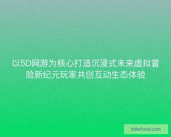以5D网游为核心打造沉浸式未来虚拟冒险新纪元玩家共创互动生态体验